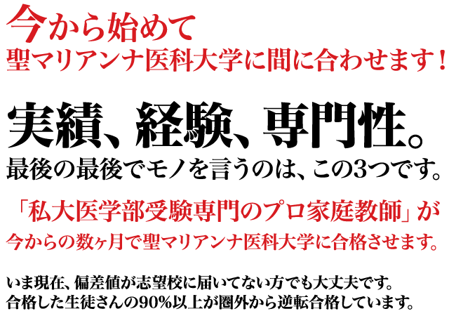 今から始めて聖マリアンナ医科大学に間に合わせます！実績、経験、専門性。」最後の最後までモノを言うのは、この３つです。「私大医学部受験専門のプロ家庭教師」が今から数ヶ月で聖マリアンナ医科大学に合格させます。今現在、偏差値が志望校に届いてない方でも大丈夫です。合格した生徒さんの90%以上が圏外から逆転合格しています。