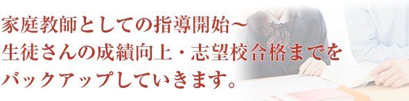 家庭教師としての指導開始～生徒さんの成績向上・志望校合格までをバックアップしていきます。