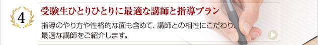 受験生ひとりひとりに最適な講師と指導プラン:指導のやり方や性格的な面も含めて、講師との相性にこだわり、最適な講師をご紹介します。